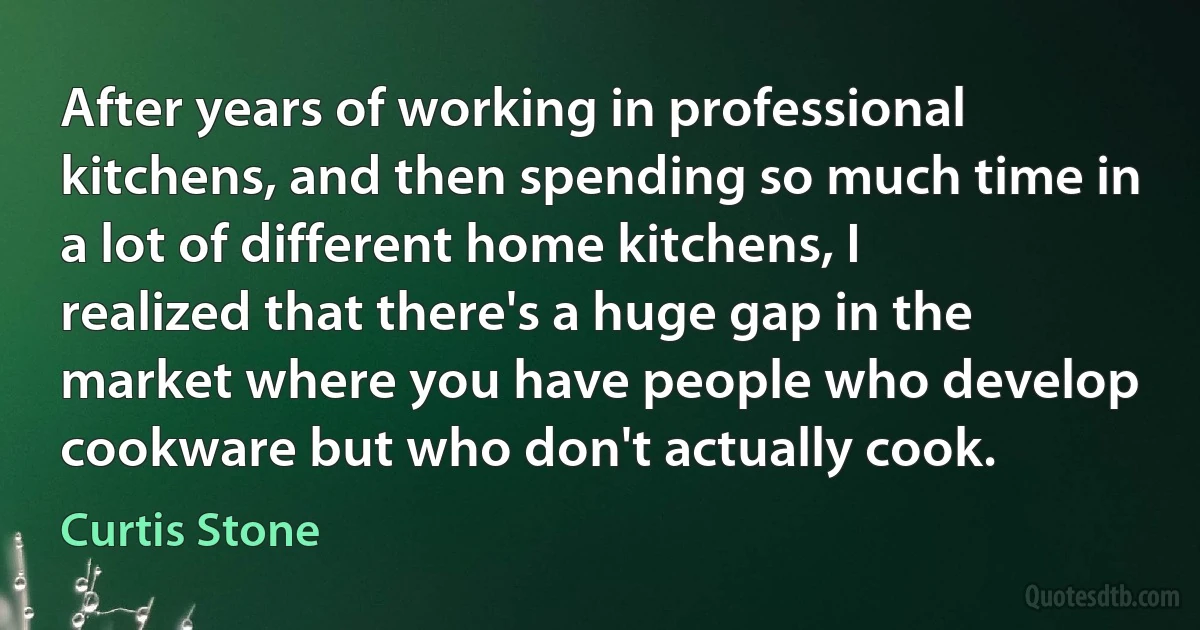 After years of working in professional kitchens, and then spending so much time in a lot of different home kitchens, I realized that there's a huge gap in the market where you have people who develop cookware but who don't actually cook. (Curtis Stone)