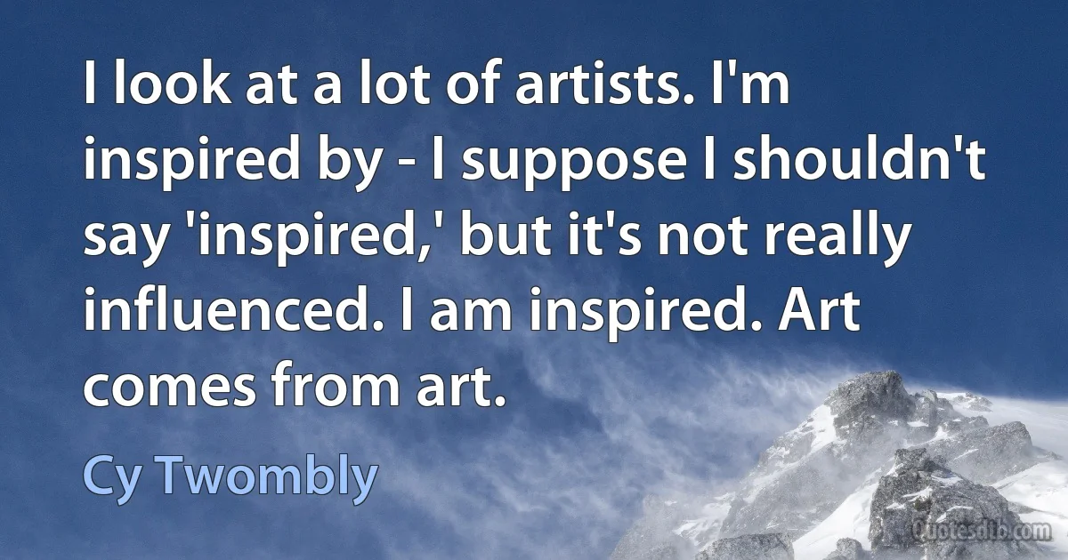 I look at a lot of artists. I'm inspired by - I suppose I shouldn't say 'inspired,' but it's not really influenced. I am inspired. Art comes from art. (Cy Twombly)