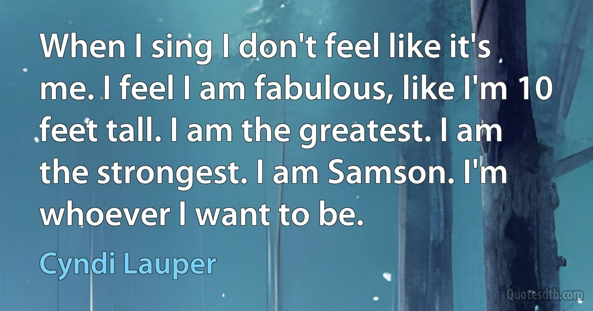 When I sing I don't feel like it's me. I feel I am fabulous, like I'm 10 feet tall. I am the greatest. I am the strongest. I am Samson. I'm whoever I want to be. (Cyndi Lauper)