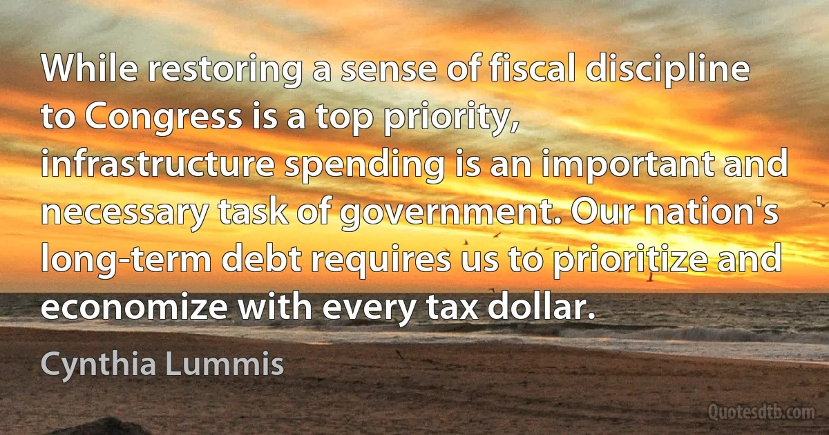 While restoring a sense of fiscal discipline to Congress is a top priority, infrastructure spending is an important and necessary task of government. Our nation's long-term debt requires us to prioritize and economize with every tax dollar. (Cynthia Lummis)