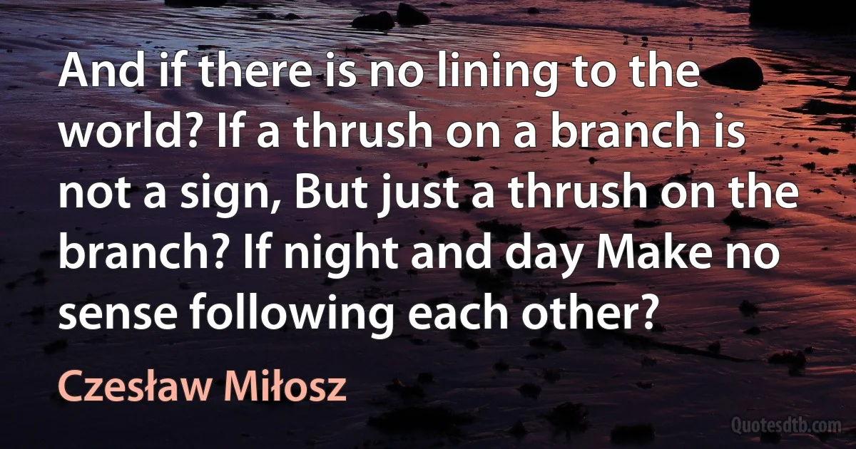 And if there is no lining to the world? If a thrush on a branch is not a sign, But just a thrush on the branch? If night and day Make no sense following each other? (Czesław Miłosz)