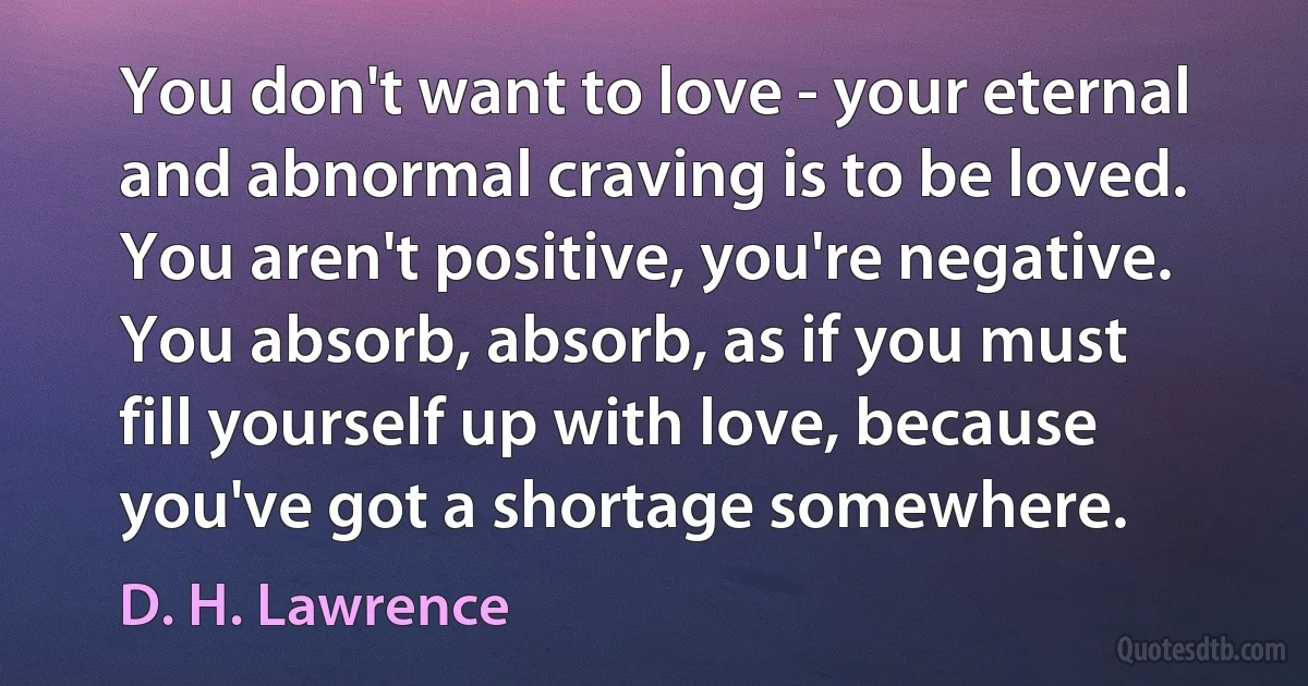 You don't want to love - your eternal and abnormal craving is to be loved. You aren't positive, you're negative. You absorb, absorb, as if you must fill yourself up with love, because you've got a shortage somewhere. (D. H. Lawrence)