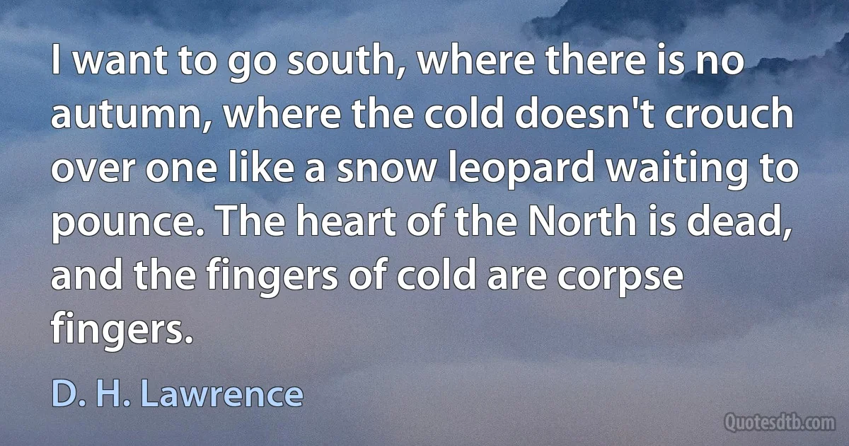 I want to go south, where there is no autumn, where the cold doesn't crouch over one like a snow leopard waiting to pounce. The heart of the North is dead, and the fingers of cold are corpse fingers. (D. H. Lawrence)