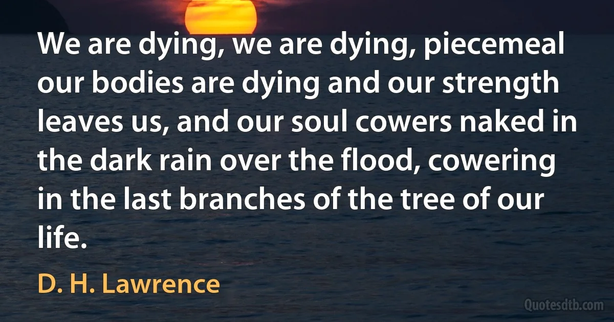 We are dying, we are dying, piecemeal our bodies are dying and our strength leaves us, and our soul cowers naked in the dark rain over the flood, cowering in the last branches of the tree of our life. (D. H. Lawrence)