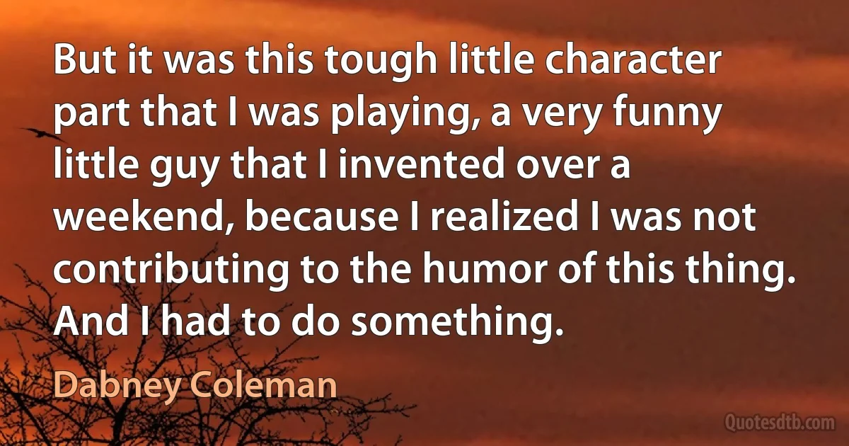 But it was this tough little character part that I was playing, a very funny little guy that I invented over a weekend, because I realized I was not contributing to the humor of this thing. And I had to do something. (Dabney Coleman)