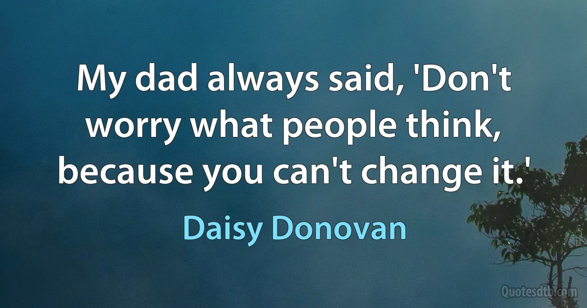 My dad always said, 'Don't worry what people think, because you can't change it.' (Daisy Donovan)