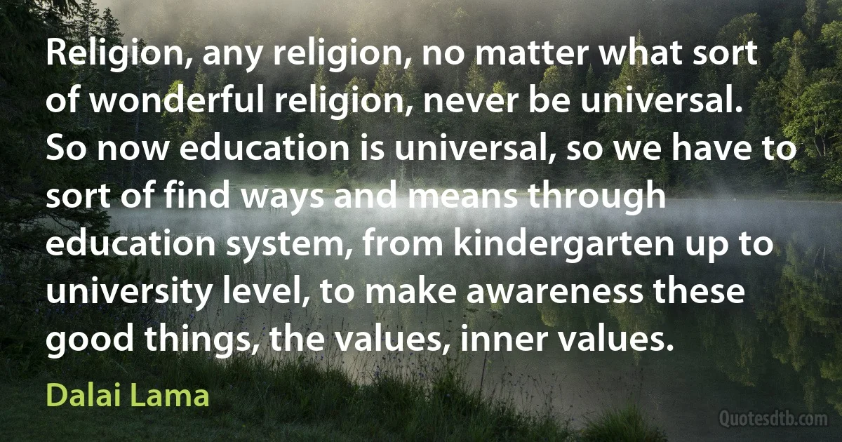 Religion, any religion, no matter what sort of wonderful religion, never be universal. So now education is universal, so we have to sort of find ways and means through education system, from kindergarten up to university level, to make awareness these good things, the values, inner values. (Dalai Lama)