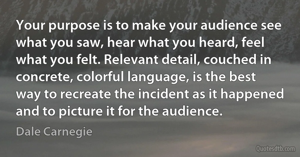 Your purpose is to make your audience see what you saw, hear what you heard, feel what you felt. Relevant detail, couched in concrete, colorful language, is the best way to recreate the incident as it happened and to picture it for the audience. (Dale Carnegie)