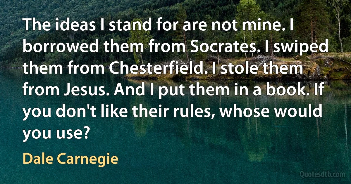 The ideas I stand for are not mine. I borrowed them from Socrates. I swiped them from Chesterfield. I stole them from Jesus. And I put them in a book. If you don't like their rules, whose would you use? (Dale Carnegie)