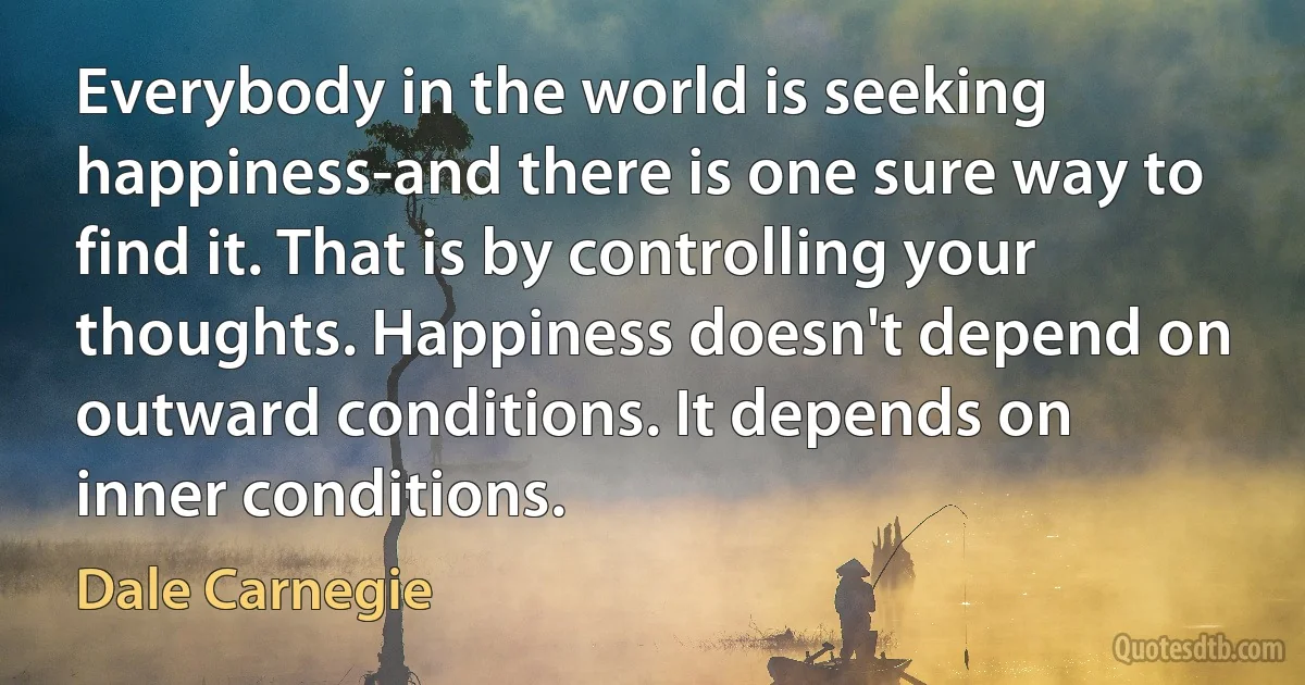 Everybody in the world is seeking happiness-and there is one sure way to find it. That is by controlling your thoughts. Happiness doesn't depend on outward conditions. It depends on inner conditions. (Dale Carnegie)