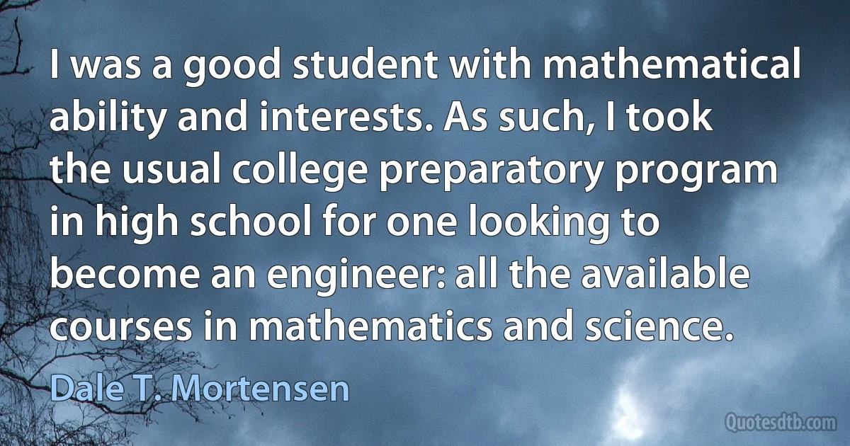 I was a good student with mathematical ability and interests. As such, I took the usual college preparatory program in high school for one looking to become an engineer: all the available courses in mathematics and science. (Dale T. Mortensen)