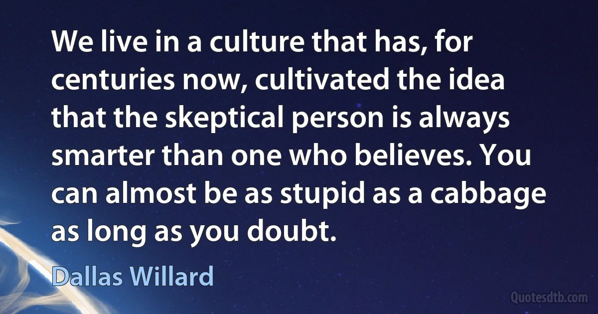 We live in a culture that has, for centuries now, cultivated the idea that the skeptical person is always smarter than one who believes. You can almost be as stupid as a cabbage as long as you doubt. (Dallas Willard)