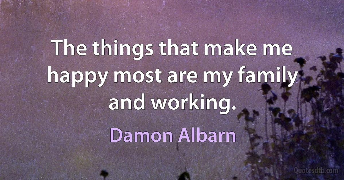 The things that make me happy most are my family and working. (Damon Albarn)