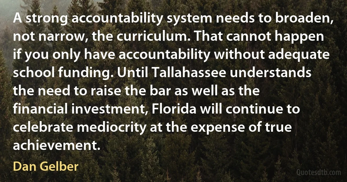 A strong accountability system needs to broaden, not narrow, the curriculum. That cannot happen if you only have accountability without adequate school funding. Until Tallahassee understands the need to raise the bar as well as the financial investment, Florida will continue to celebrate mediocrity at the expense of true achievement. (Dan Gelber)