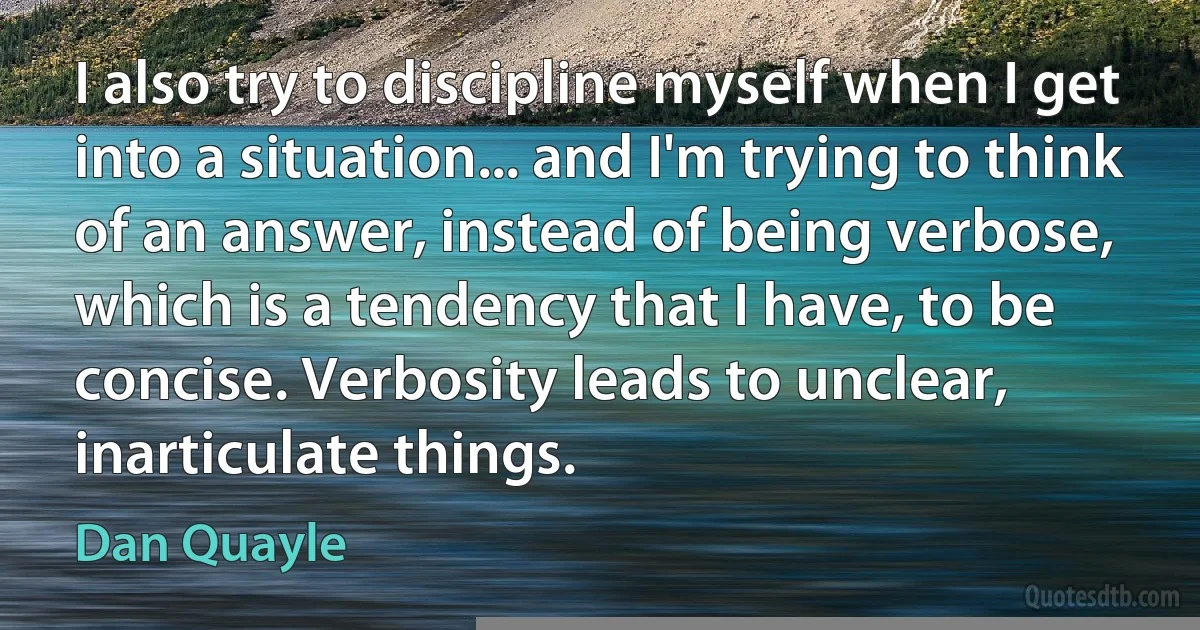 I also try to discipline myself when I get into a situation... and I'm trying to think of an answer, instead of being verbose, which is a tendency that I have, to be concise. Verbosity leads to unclear, inarticulate things. (Dan Quayle)