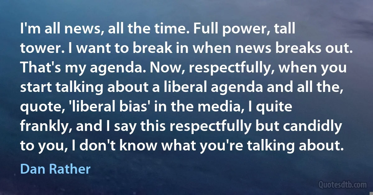 I'm all news, all the time. Full power, tall tower. I want to break in when news breaks out. That's my agenda. Now, respectfully, when you start talking about a liberal agenda and all the, quote, 'liberal bias' in the media, I quite frankly, and I say this respectfully but candidly to you, I don't know what you're talking about. (Dan Rather)