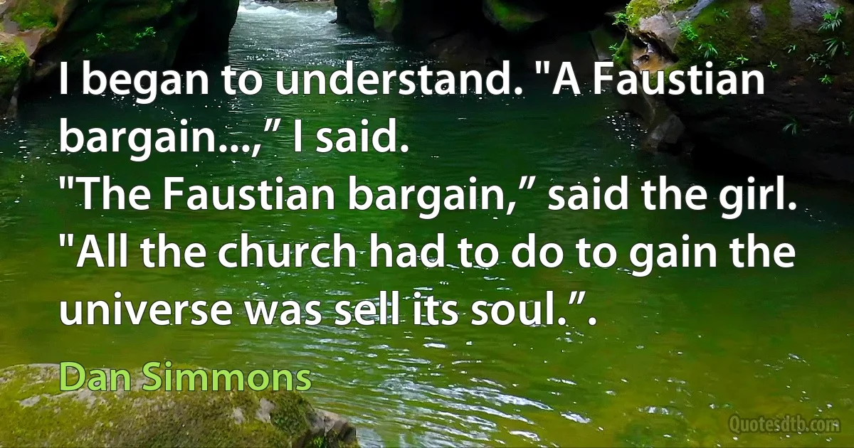 I began to understand. "A Faustian bargain...,” I said.
"The Faustian bargain,” said the girl. "All the church had to do to gain the universe was sell its soul.”. (Dan Simmons)