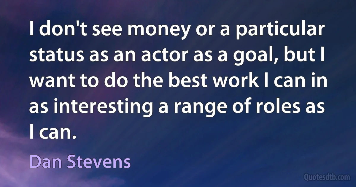 I don't see money or a particular status as an actor as a goal, but I want to do the best work I can in as interesting a range of roles as I can. (Dan Stevens)