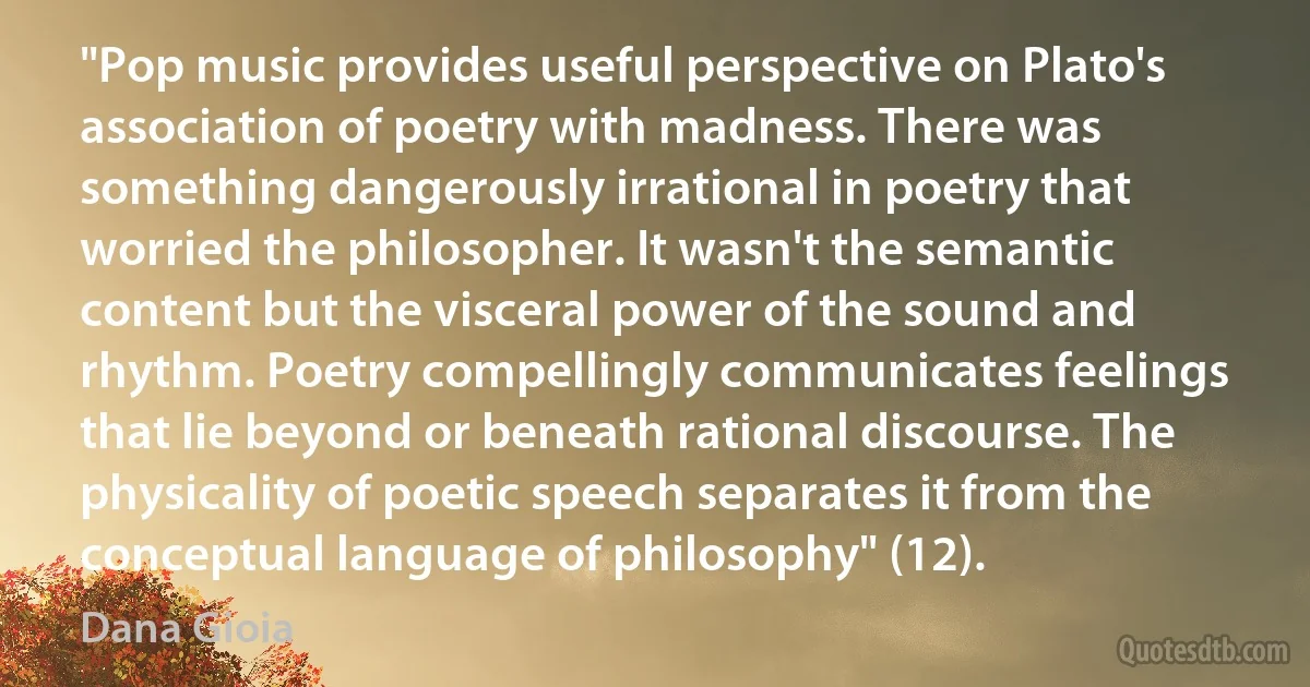 "Pop music provides useful perspective on Plato's association of poetry with madness. There was something dangerously irrational in poetry that worried the philosopher. It wasn't the semantic content but the visceral power of the sound and rhythm. Poetry compellingly communicates feelings that lie beyond or beneath rational discourse. The physicality of poetic speech separates it from the conceptual language of philosophy" (12). (Dana Gioia)