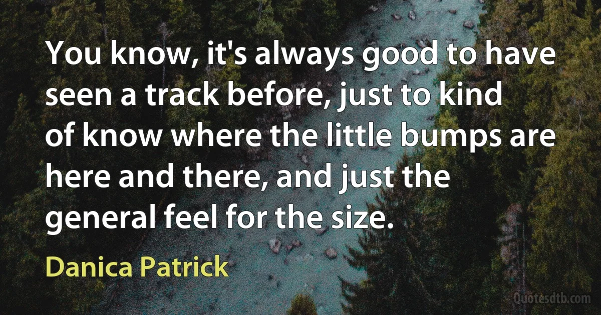 You know, it's always good to have seen a track before, just to kind of know where the little bumps are here and there, and just the general feel for the size. (Danica Patrick)