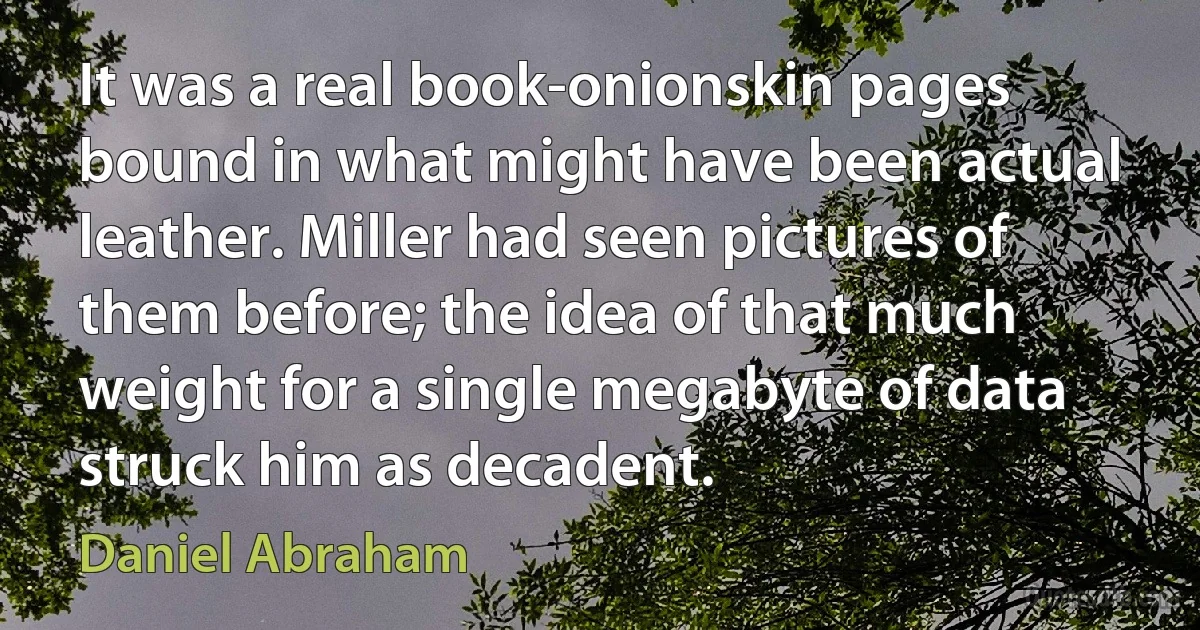 It was a real book-onionskin pages bound in what might have been actual leather. Miller had seen pictures of them before; the idea of that much weight for a single megabyte of data struck him as decadent. (Daniel Abraham)