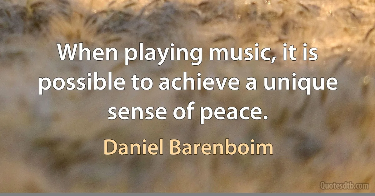 When playing music, it is possible to achieve a unique sense of peace. (Daniel Barenboim)