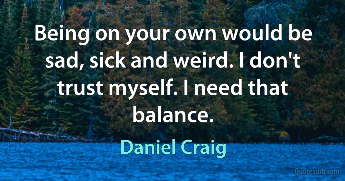 Being on your own would be sad, sick and weird. I don't trust myself. I need that balance. (Daniel Craig)