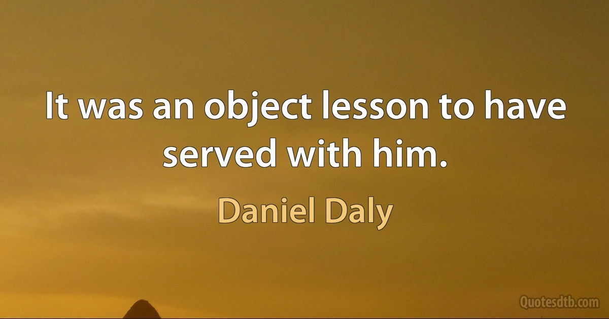 It was an object lesson to have served with him. (Daniel Daly)