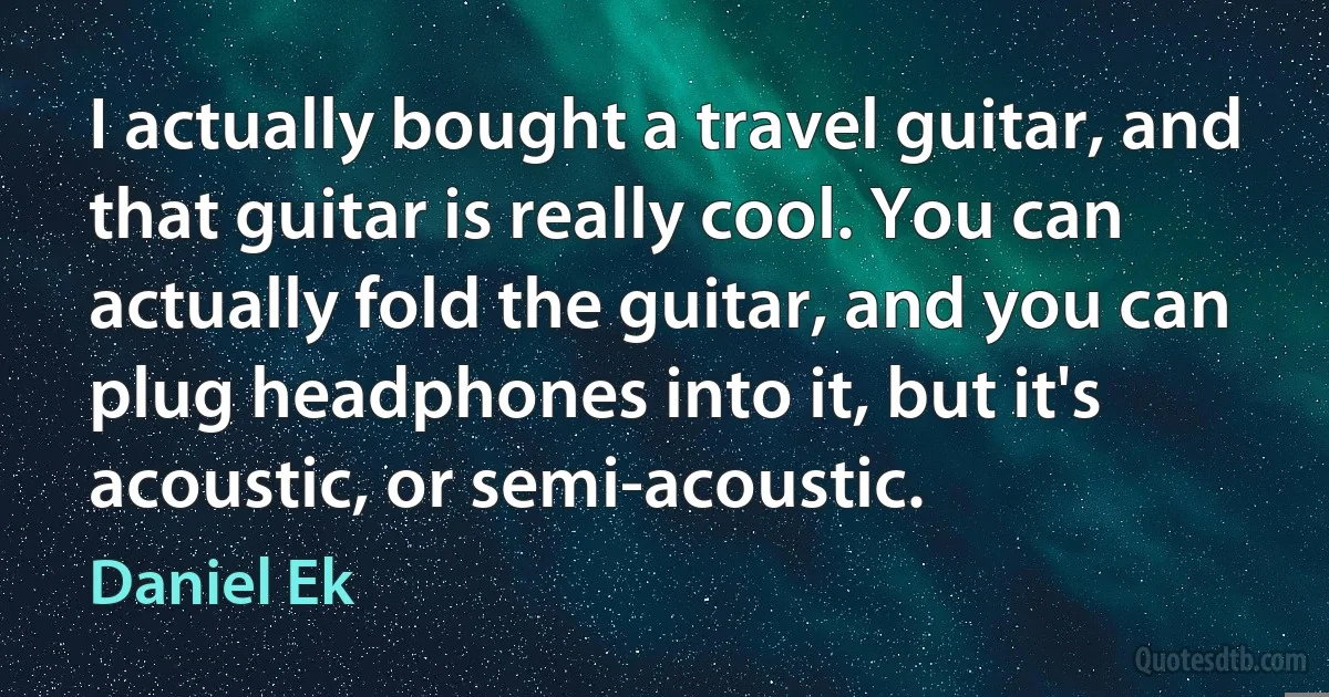 I actually bought a travel guitar, and that guitar is really cool. You can actually fold the guitar, and you can plug headphones into it, but it's acoustic, or semi-acoustic. (Daniel Ek)