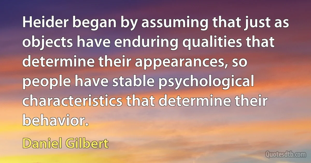 Heider began by assuming that just as objects have enduring qualities that determine their appearances, so people have stable psychological characteristics that determine their behavior. (Daniel Gilbert)