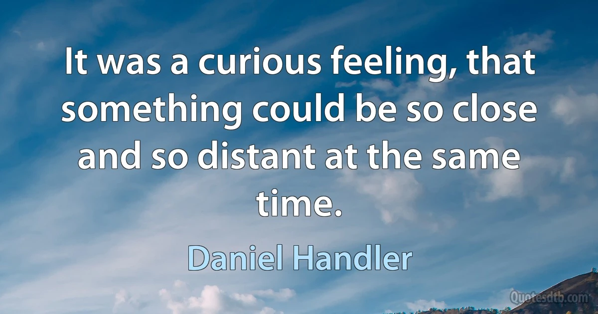 It was a curious feeling, that something could be so close and so distant at the same time. (Daniel Handler)