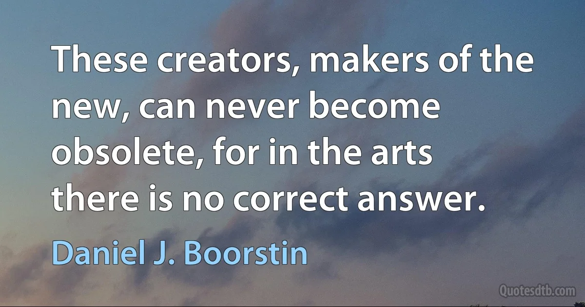 These creators, makers of the new, can never become obsolete, for in the arts there is no correct answer. (Daniel J. Boorstin)