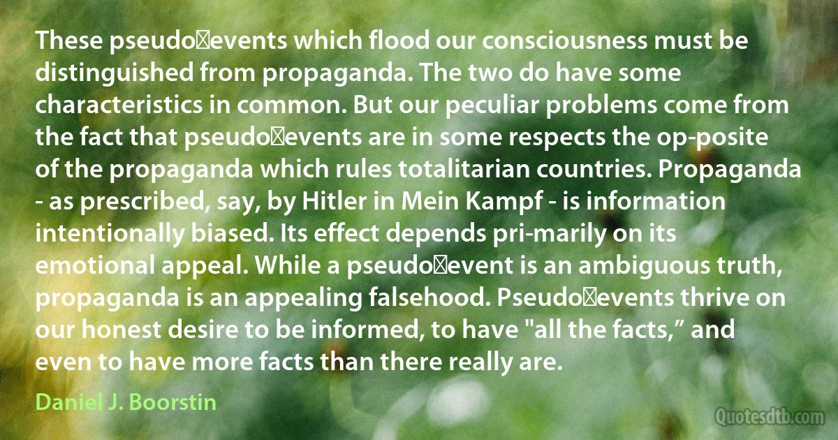 These pseudo‑events which flood our consciousness must be distinguished from propaganda. The two do have some characteristics in common. But our peculiar problems come from the fact that pseudo‑events are in some respects the op­posite of the propaganda which rules totalitarian countries. Propaganda - as prescribed, say, by Hitler in Mein Kampf - is information intentionally biased. Its effect depends pri­marily on its emotional appeal. While a pseudo‑event is an ambiguous truth, propaganda is an appealing falsehood. Pseudo‑events thrive on our honest desire to be informed, to have "all the facts,” and even to have more facts than there really are. (Daniel J. Boorstin)