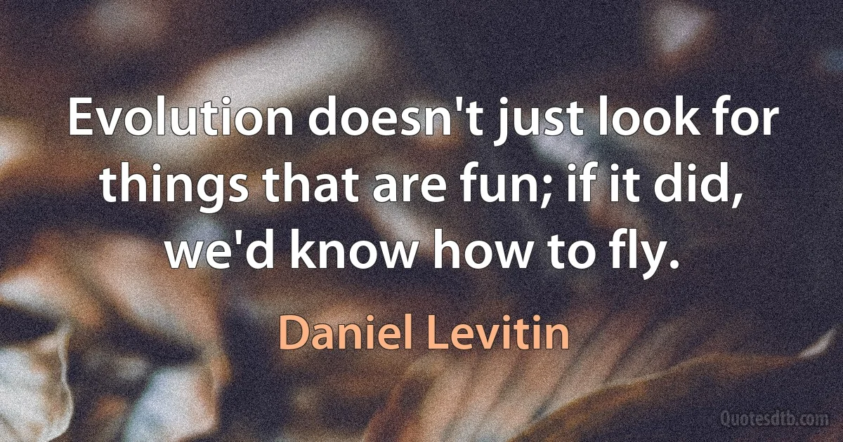 Evolution doesn't just look for things that are fun; if it did, we'd know how to fly. (Daniel Levitin)