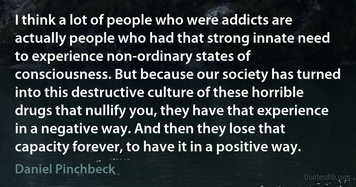 I think a lot of people who were addicts are actually people who had that strong innate need to experience non-ordinary states of consciousness. But because our society has turned into this destructive culture of these horrible drugs that nullify you, they have that experience in a negative way. And then they lose that capacity forever, to have it in a positive way. (Daniel Pinchbeck)