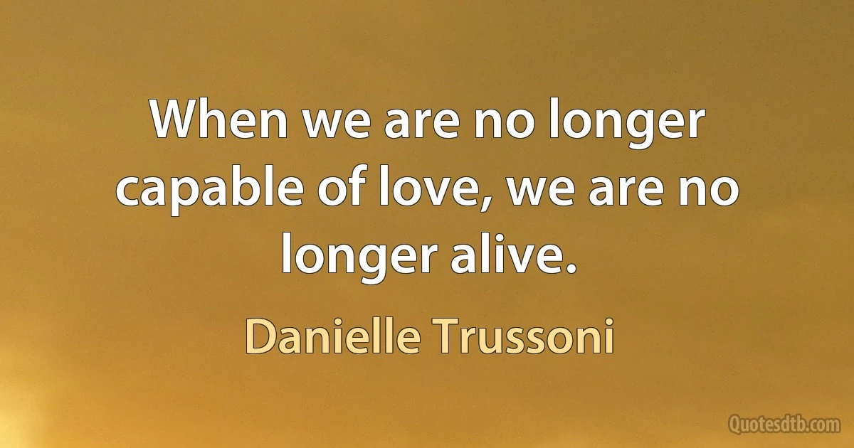 When we are no longer capable of love, we are no longer alive. (Danielle Trussoni)