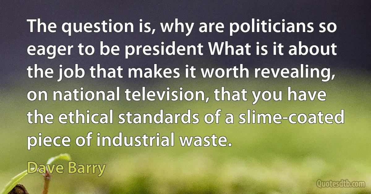 The question is, why are politicians so eager to be president What is it about the job that makes it worth revealing, on national television, that you have the ethical standards of a slime-coated piece of industrial waste. (Dave Barry)