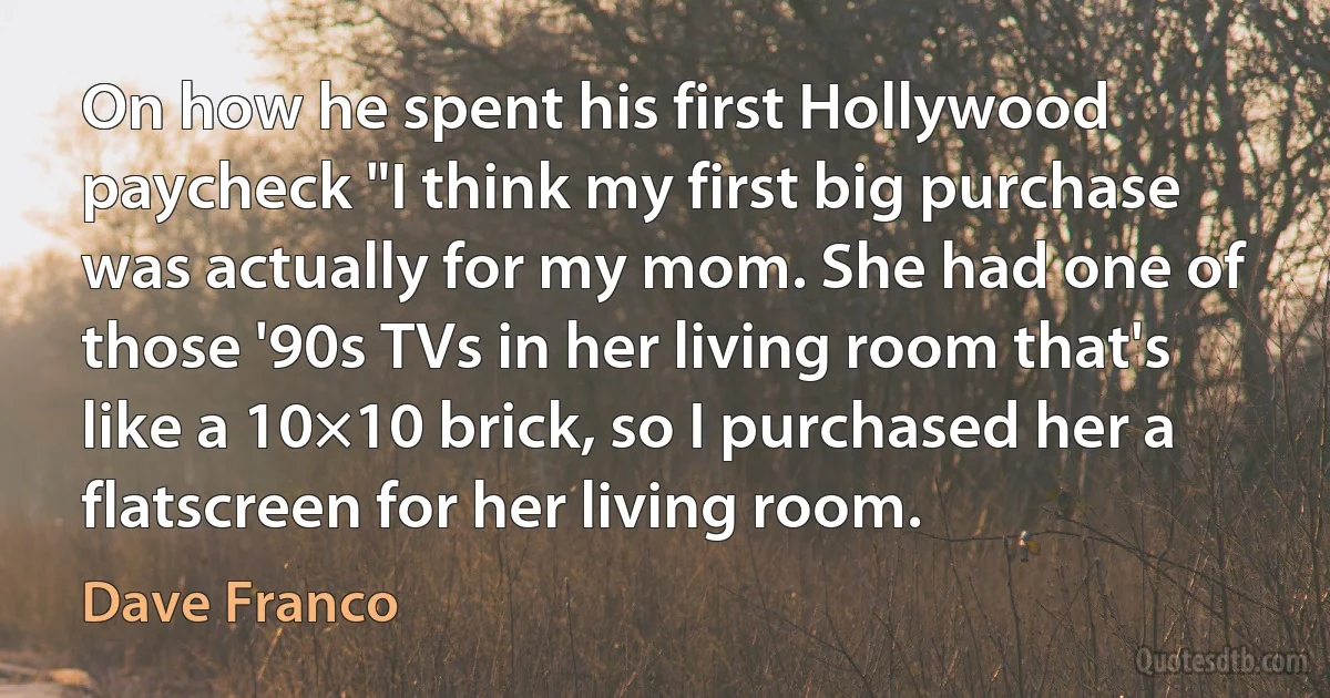 On how he spent his first Hollywood paycheck "I think my first big purchase was actually for my mom. She had one of those '90s TVs in her living room that's like a 10×10 brick, so I purchased her a flatscreen for her living room. (Dave Franco)