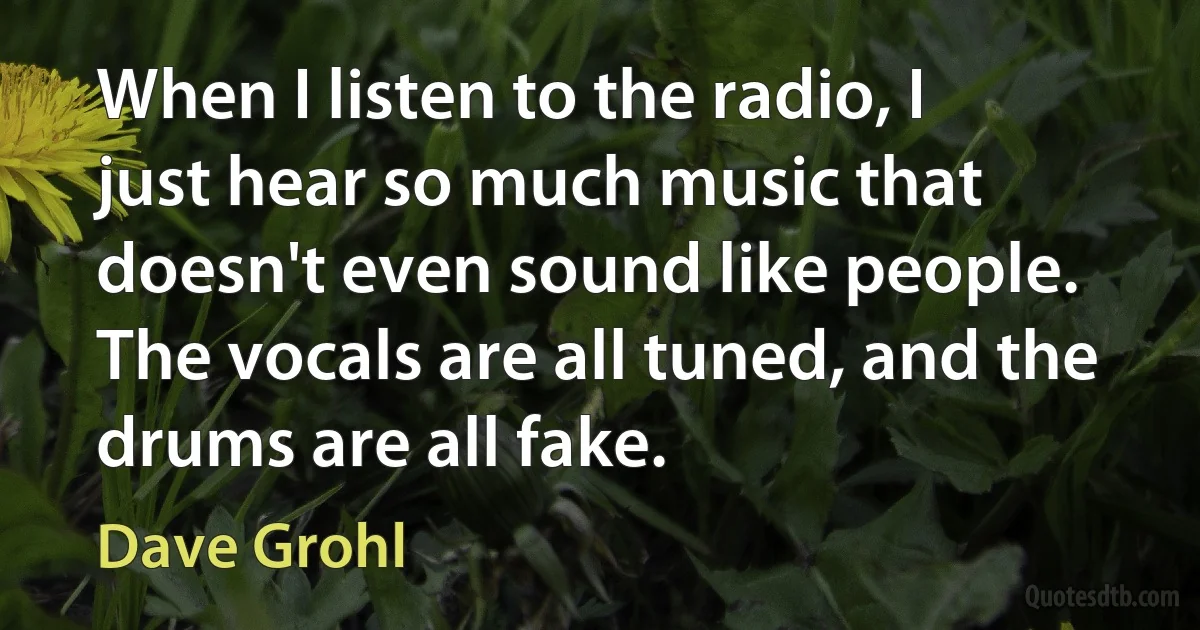 When I listen to the radio, I just hear so much music that doesn't even sound like people. The vocals are all tuned, and the drums are all fake. (Dave Grohl)