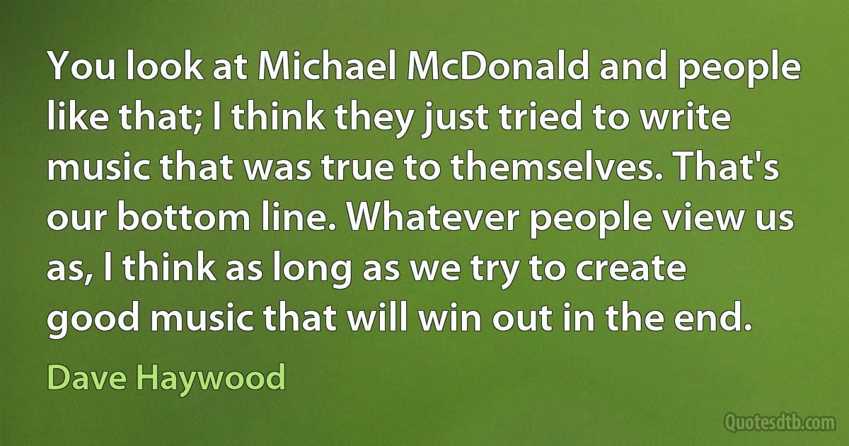 You look at Michael McDonald and people like that; I think they just tried to write music that was true to themselves. That's our bottom line. Whatever people view us as, I think as long as we try to create good music that will win out in the end. (Dave Haywood)