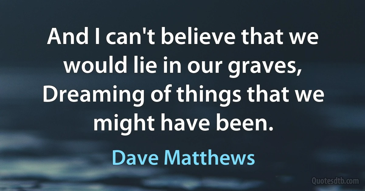 And I can't believe that we would lie in our graves,
Dreaming of things that we might have been. (Dave Matthews)