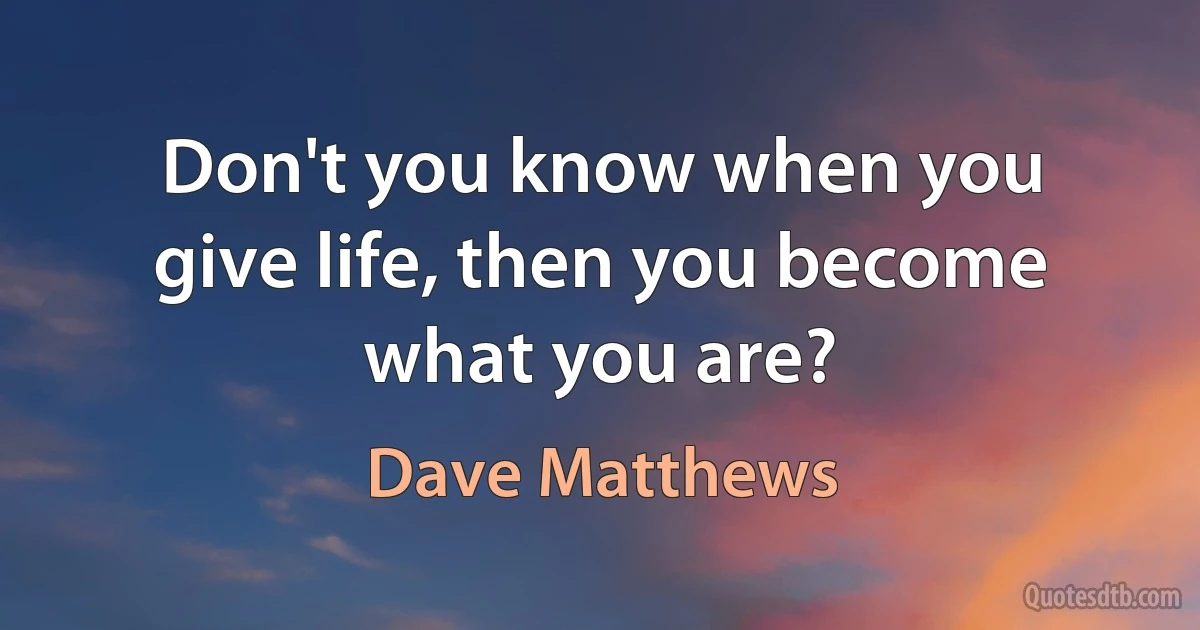 Don't you know when you give life, then you become what you are? (Dave Matthews)