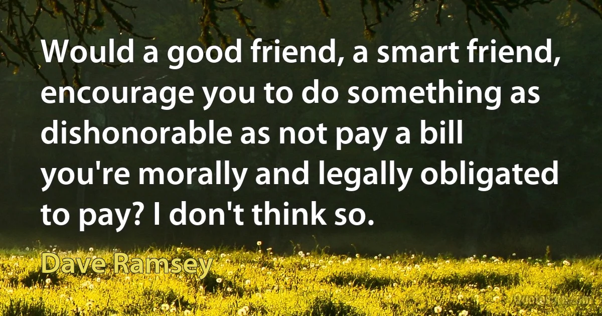 Would a good friend, a smart friend, encourage you to do something as dishonorable as not pay a bill you're morally and legally obligated to pay? I don't think so. (Dave Ramsey)