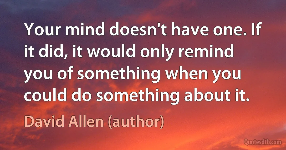 Your mind doesn't have one. If it did, it would only remind you of something when you could do something about it. (David Allen (author))