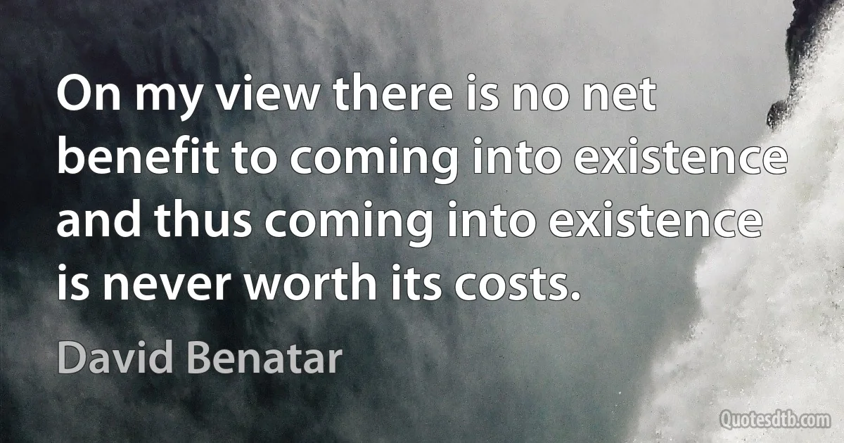 On my view there is no net benefit to coming into existence and thus coming into existence is never worth its costs. (David Benatar)