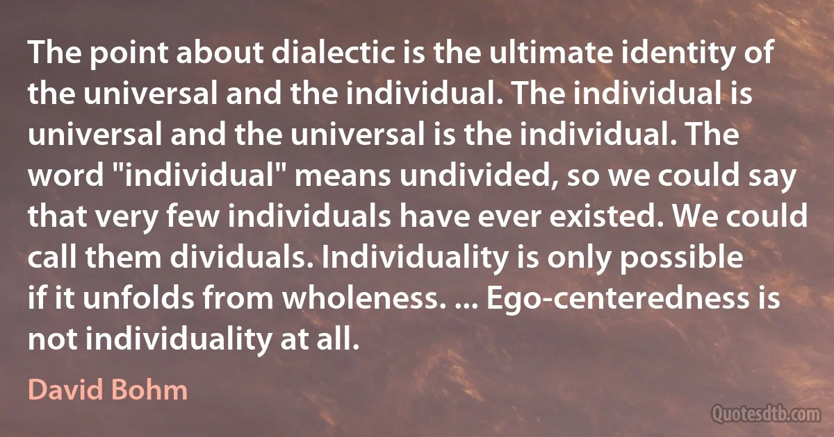 The point about dialectic is the ultimate identity of the universal and the individual. The individual is universal and the universal is the individual. The word "individual" means undivided, so we could say that very few individuals have ever existed. We could call them dividuals. Individuality is only possible if it unfolds from wholeness. ... Ego-centeredness is not individuality at all. (David Bohm)