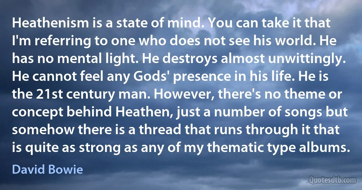 Heathenism is a state of mind. You can take it that I'm referring to one who does not see his world. He has no mental light. He destroys almost unwittingly. He cannot feel any Gods' presence in his life. He is the 21st century man. However, there's no theme or concept behind Heathen, just a number of songs but somehow there is a thread that runs through it that is quite as strong as any of my thematic type albums. (David Bowie)