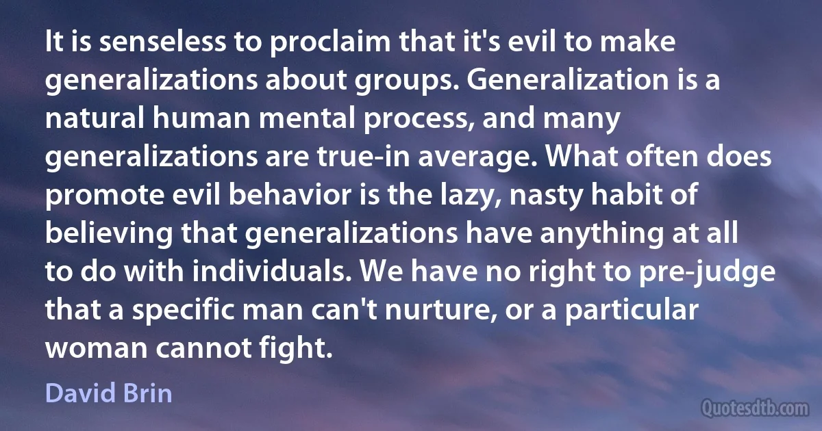 It is senseless to proclaim that it's evil to make generalizations about groups. Generalization is a natural human mental process, and many generalizations are true-in average. What often does promote evil behavior is the lazy, nasty habit of believing that generalizations have anything at all to do with individuals. We have no right to pre-judge that a specific man can't nurture, or a particular woman cannot fight. (David Brin)