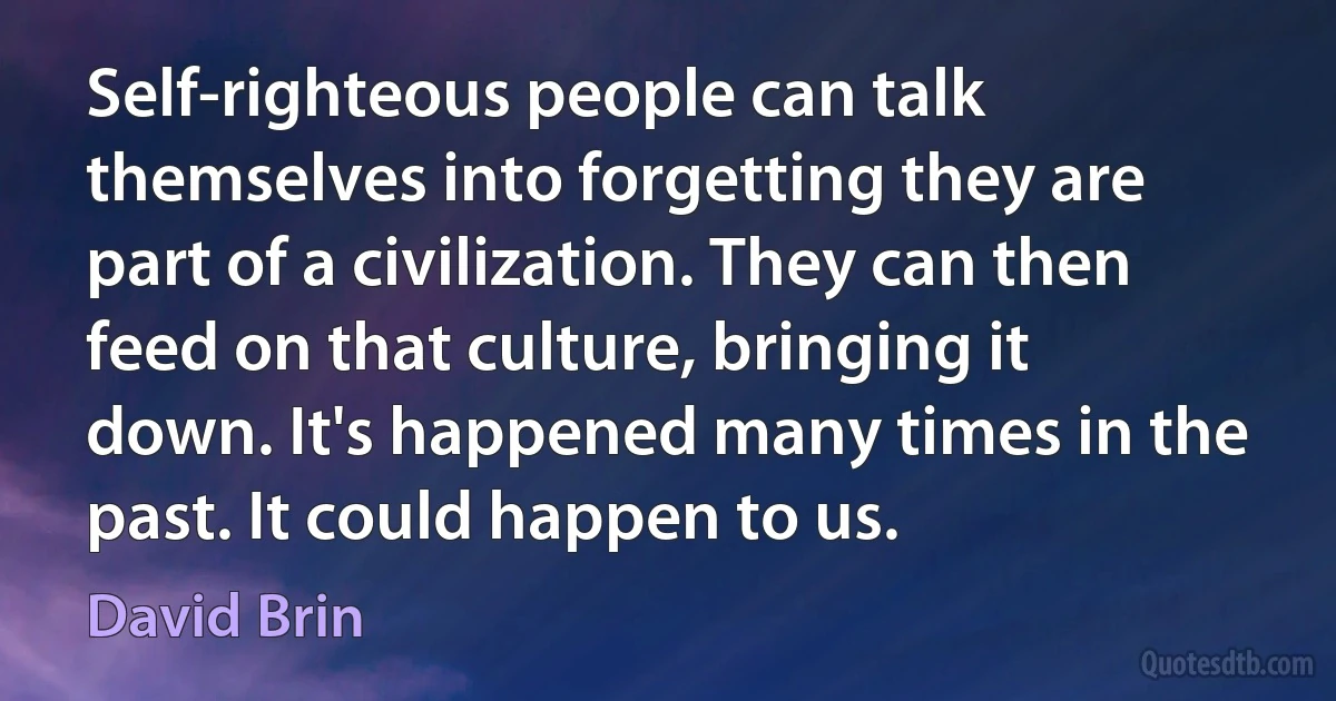 Self-righteous people can talk themselves into forgetting they are part of a civilization. They can then feed on that culture, bringing it down. It's happened many times in the past. It could happen to us. (David Brin)