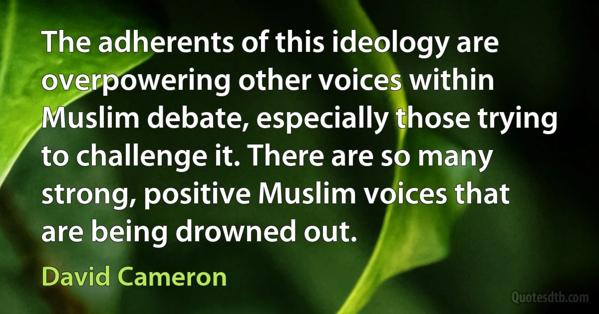 The adherents of this ideology are overpowering other voices within Muslim debate, especially those trying to challenge it. There are so many strong, positive Muslim voices that are being drowned out. (David Cameron)